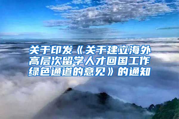 关于印发《关于建立海外高层次留学人才回国工作绿色通道的意见》的通知