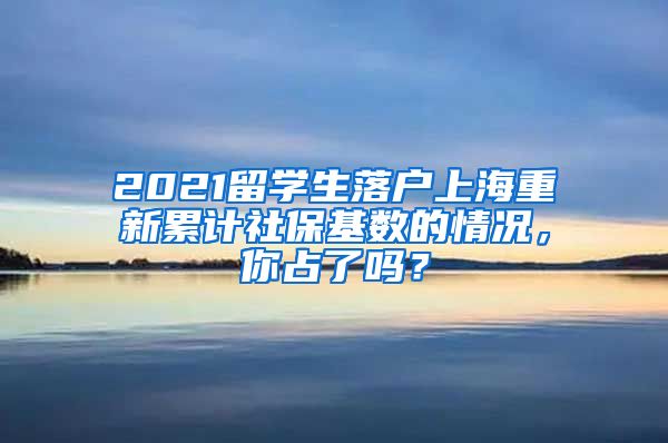 2021留学生落户上海重新累计社保基数的情况，你占了吗？