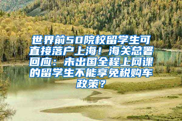 世界前50院校留学生可直接落户上海！海关总署回应：未出国全程上网课的留学生不能享免税购车政策？