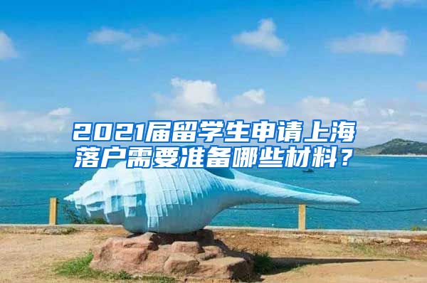 2021届留学生申请上海落户需要准备哪些材料？