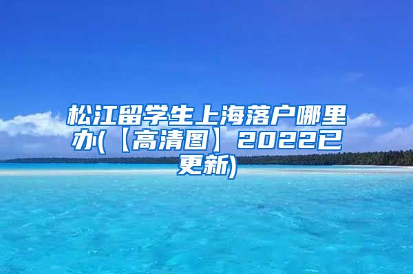 松江留学生上海落户哪里办(【高清图】2022已更新)