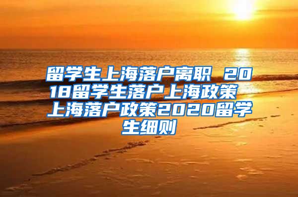 留学生上海落户离职 2018留学生落户上海政策 上海落户政策2020留学生细则