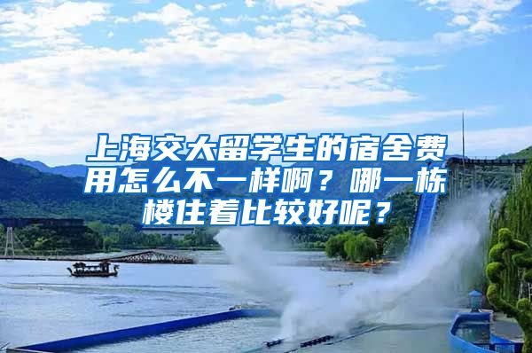 上海交大留学生的宿舍费用怎么不一样啊？哪一栋楼住着比较好呢？