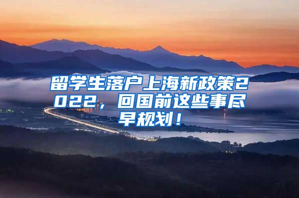 留学生落户上海新政策2022，回国前这些事尽早规划！