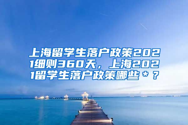 上海留学生落户政策2021细则360天，上海2021留学生落户政策哪些＊？