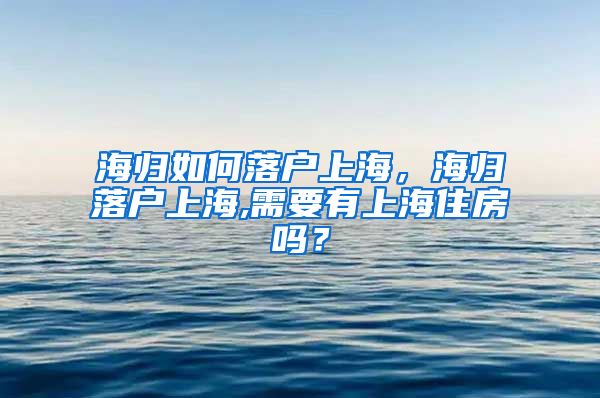 海归如何落户上海，海归落户上海,需要有上海住房吗？