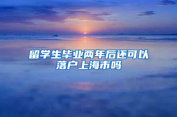 留学生毕业两年后还可以落户上海市吗