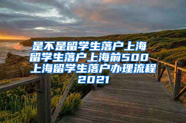 是不是留学生落户上海 留学生落户上海前500 上海留学生落户办理流程2021
