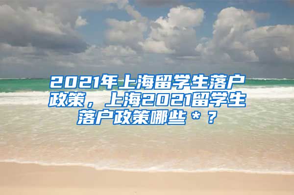 2021年上海留学生落户政策，上海2021留学生落户政策哪些＊？