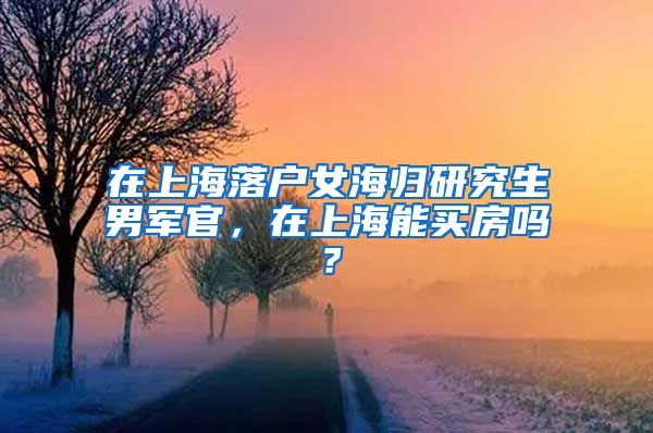 在上海落户女海归研究生男军官，在上海能买房吗？