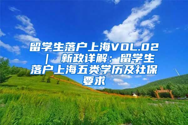 留学生落户上海VOL.02 ｜ 新政详解：留学生落户上海五类学历及社保要求