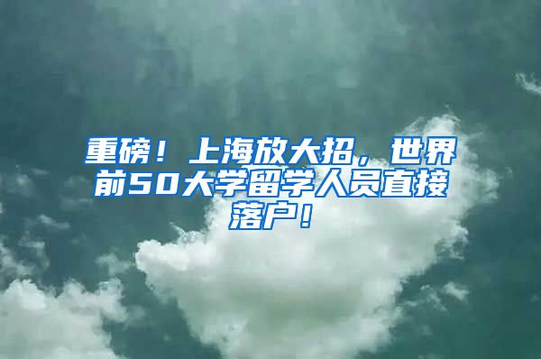 重磅！上海放大招，世界前50大学留学人员直接落户！