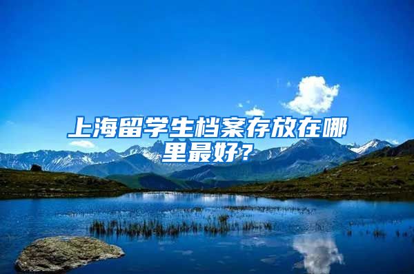 上海留学生档案存放在哪里最好？