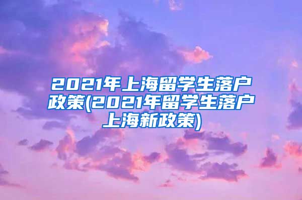 2021年上海留学生落户政策(2021年留学生落户上海新政策)