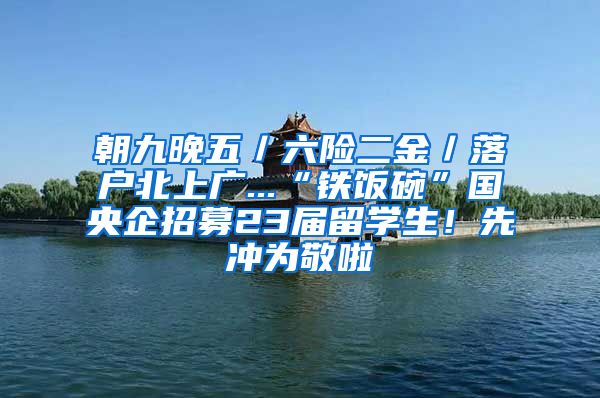 朝九晚五／六险二金／落户北上广...“铁饭碗”国央企招募23届留学生！先冲为敬啦