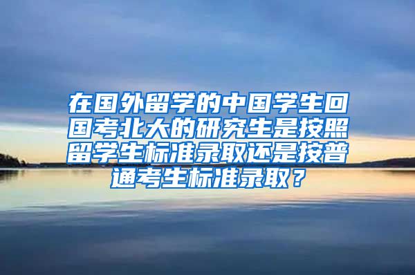 在国外留学的中国学生回国考北大的研究生是按照留学生标准录取还是按普通考生标准录取？