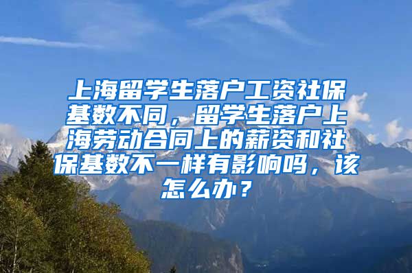 上海留学生落户工资社保基数不同，留学生落户上海劳动合同上的薪资和社保基数不一样有影响吗，该怎么办？