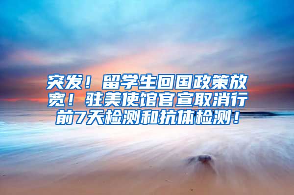 突发！留学生回国政策放宽！驻美使馆官宣取消行前7天检测和抗体检测！