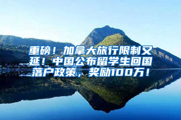 重磅！加拿大旅行限制又延！中国公布留学生回国落户政策，奖励100万！