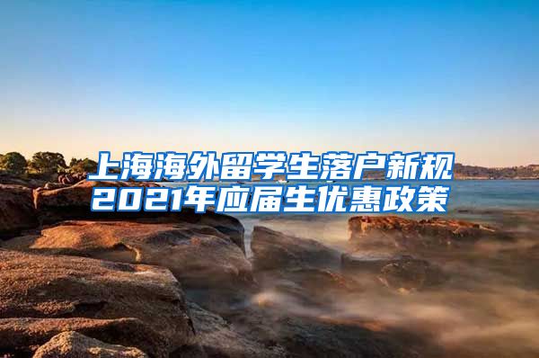 上海海外留学生落户新规2021年应届生优惠政策