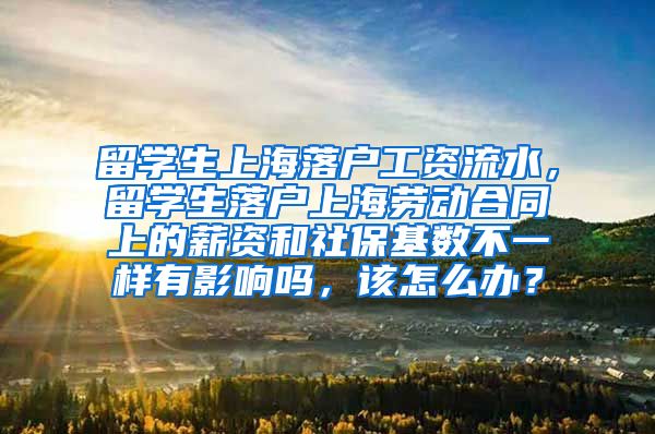 留学生上海落户工资流水，留学生落户上海劳动合同上的薪资和社保基数不一样有影响吗，该怎么办？