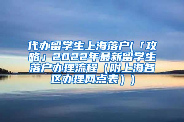 代办留学生上海落户(「攻略」2022年最新留学生落户办理流程（附上海各区办理网点表）)