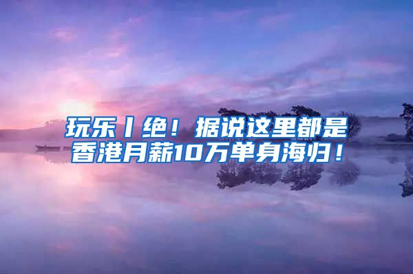 玩乐丨绝！据说这里都是香港月薪10万单身海归！