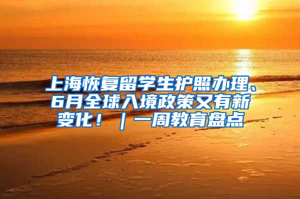 上海恢复留学生护照办理、6月全球入境政策又有新变化！｜一周教育盘点