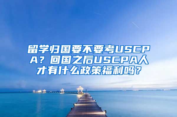 留学归国要不要考USCPA？回国之后USCPA人才有什么政策福利吗？