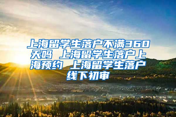 上海留学生落户不满360天吗 上海留学生落户上海预约 上海留学生落户线下初审