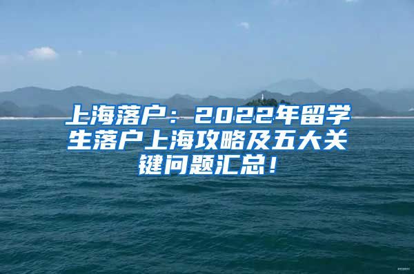 上海落户：2022年留学生落户上海攻略及五大关键问题汇总！