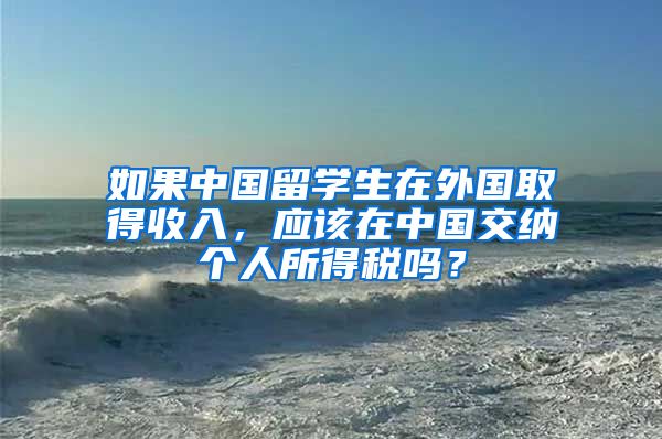 如果中国留学生在外国取得收入，应该在中国交纳个人所得税吗？