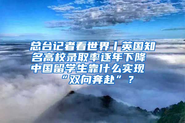 总台记者看世界丨英国知名高校录取率逐年下降 中国留学生靠什么实现“双向奔赴”？