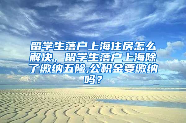 留学生落户上海住房怎么解决，留学生落户上海除了缴纳五险,公积金要缴纳吗？