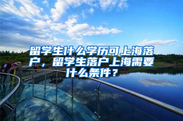 留学生什么学历可上海落户，留学生落户上海需要什么条件？