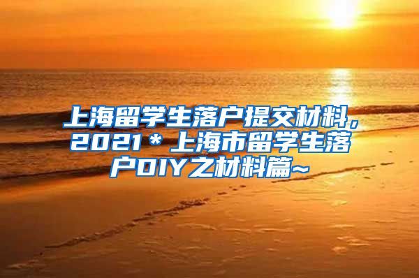 上海留学生落户提交材料，2021＊上海市留学生落户DIY之材料篇~