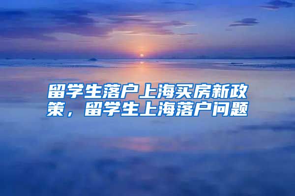 留学生落户上海买房新政策，留学生上海落户问题