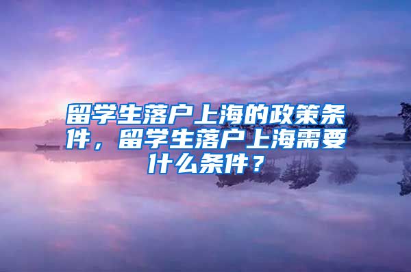 留学生落户上海的政策条件，留学生落户上海需要什么条件？