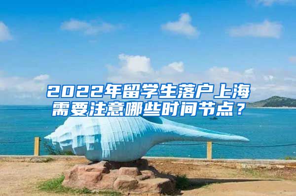 2022年留学生落户上海需要注意哪些时间节点？