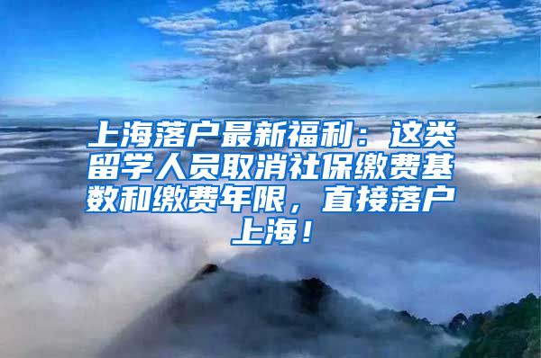 上海落户最新福利：这类留学人员取消社保缴费基数和缴费年限，直接落户上海！