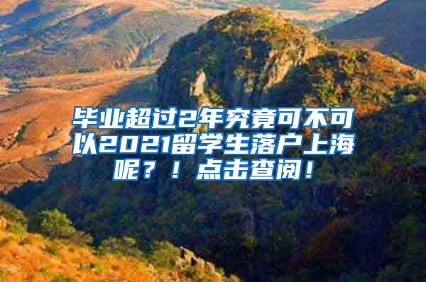 毕业超过2年究竟可不可以2021留学生落户上海呢？！点击查阅！