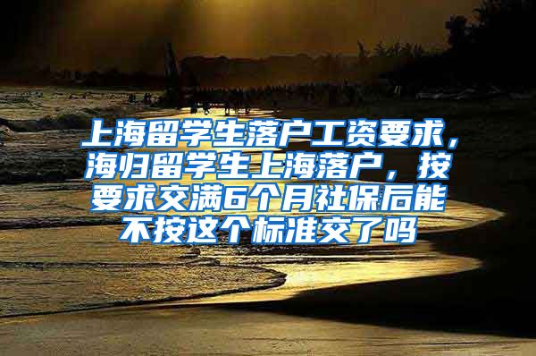 上海留学生落户工资要求，海归留学生上海落户，按要求交满6个月社保后能不按这个标准交了吗