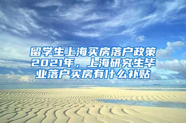 留学生上海买房落户政策2021年，上海研究生毕业落户买房有什么补贴