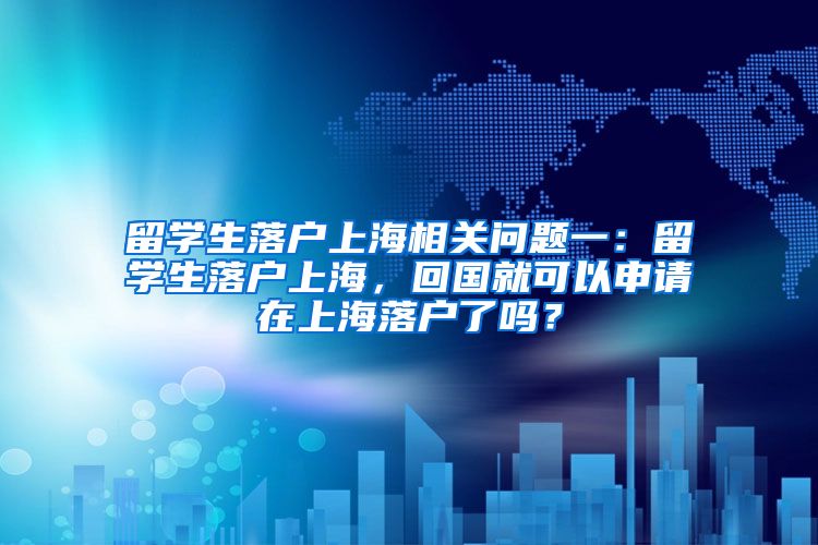 留学生落户上海相关问题一：留学生落户上海，回国就可以申请在上海落户了吗？