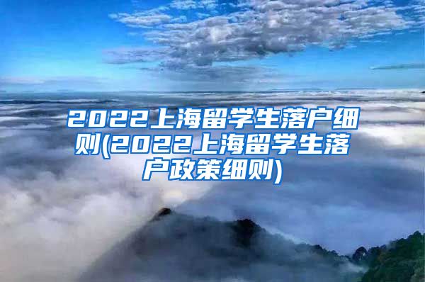 2022上海留学生落户细则(2022上海留学生落户政策细则)