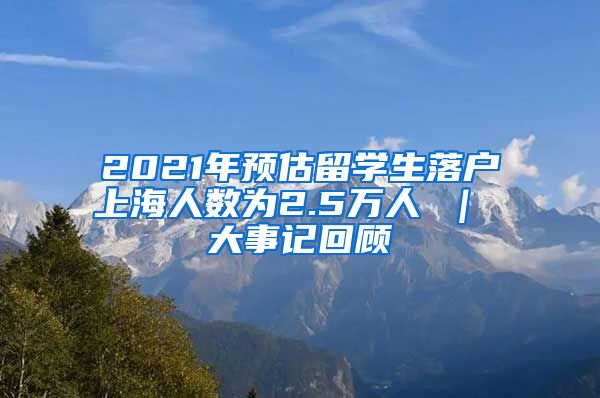 2021年预估留学生落户上海人数为2.5万人 ｜ 大事记回顾