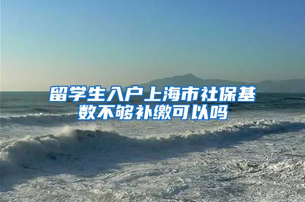 留学生入户上海市社保基数不够补缴可以吗