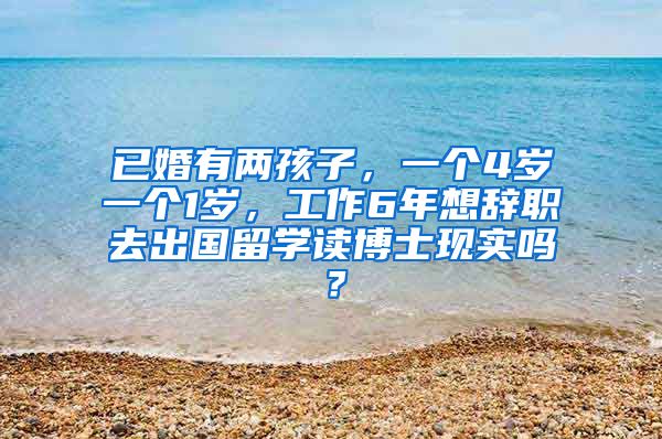 已婚有两孩子，一个4岁一个1岁，工作6年想辞职去出国留学读博士现实吗？