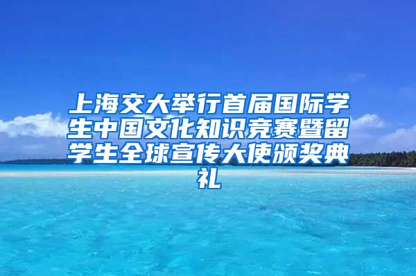 上海交大举行首届国际学生中国文化知识竞赛暨留学生全球宣传大使颁奖典礼