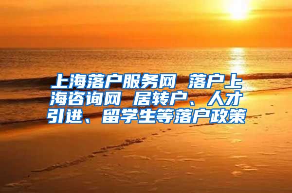 上海落户服务网 落户上海咨询网 居转户、人才引进、留学生等落户政策